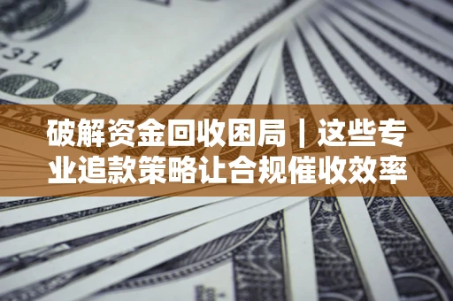 济南破解资金回收困局｜这些专业追款策略让合规催收效率翻倍