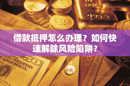济南借款抵押怎么办理？如何快速解除风险陷阱？