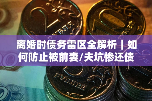 济南离婚时债务雷区全解析｜如何防止被前妻/夫坑惨还债？