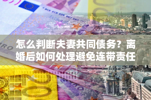 济南怎么判断夫妻共同债务？离婚后如何处理避免连带责任？