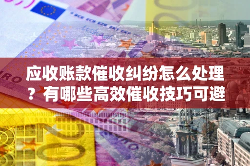 济南应收账款催收纠纷怎么处理？有哪些高效催收技巧可避免坏账？
