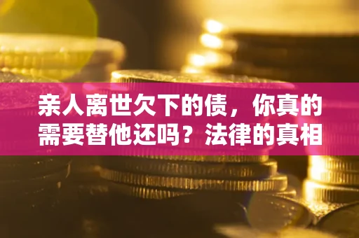 济南亲人离世欠下的债，你真的需要替他还吗？法律的真相或许与你想的不一样